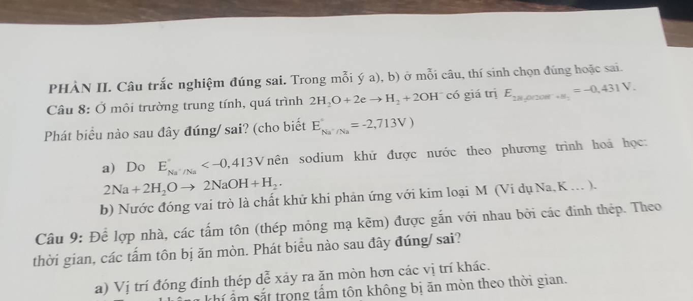 PHÀN II. Câu trắc nghiệm đúng sai. Trong mỗi ý a), b) ở mỗi câu, thí sinh chọn đúng hoặc sai.
Câu 8: Ở môi trường trung tính, quá trình 2H_2O+2eto H_2+2OH^- có giá trị E_2H_2=-0,431V.
Phát biểu nào sau đây đúng/ sai? (cho biết E_Na^+/Na^==-2,713V)
a) Do E_Na^+/Na^circ  nên sodium khứ được nước theo phương trình hoá học:
2Na+2H_2Oto 2NaOH+H_2.
b) Nước đóng vai trò là chất khử khi phản ứng với kim loại M (Vi dụ Na, K... ).
Câu 9: Để lợp nhà, các tấm tôn (thép mỏng mạ kẽm) được gắn với nhau bởi các đinh thép. Theo
thời gian, các tấm tôn bị ăn mòn. Phát biểu nào sau đây đúng/ sai?
a) Vị trí đóng đinh thép dễ xảy ra ăn mòn hơn các vị trí khác.
thí ẩm sắt trong tấm tôn không bị ăn mòn theo thời gian.