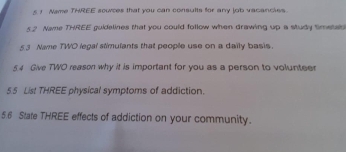 Nome THREE sowces that you can consults for any job vacancies. 
52 Nane THREE guidalines that you could follow when drawing up a study timetab 
5 3 Name TWO legal stimulants that people use on a daily basis. 
4 Give TWO reason why it is important for you as a person to volunteer 
5.5 List THREE physical symptoms of addiction. 
5.6 State THREE effects of addiction on your community.