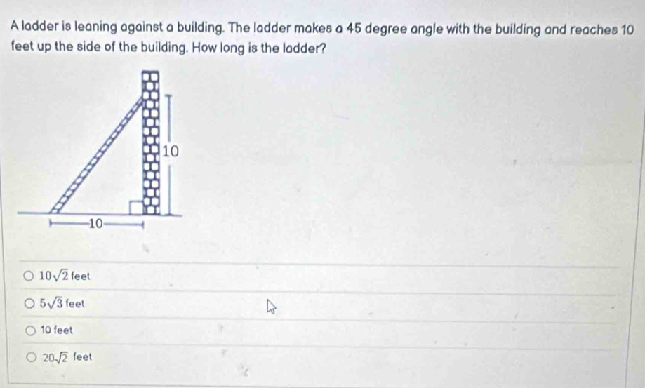 A ladder is leaning against a building. The ladder makes a 45 degree angle with the building and reaches 10
feet up the side of the building. How long is the ladder?
10sqrt(2)feet
5sqrt(3)feet
10 feet
20sqrt(2)feet