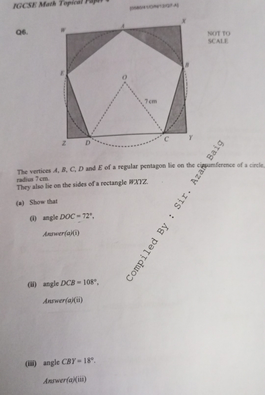 [5S66M 1/D(9/12)¤?-A] 
Q6. 
NOT TO 
SCALE 
The vertices A, B, C, D and E of a regular pentagon lie on the circumference of a circle. 
radius 7 cm. 
They also lie on the sides of a rectangle WXYZ. 
(a) Show that 
= 
(i) angle DOC=72°, 
Answer(a)(i) 
(ii) angle DCB=108°, 
Answer(a)(ii) 
(iii) angle CBY=18°. 
Ansy ver(a)(iii)