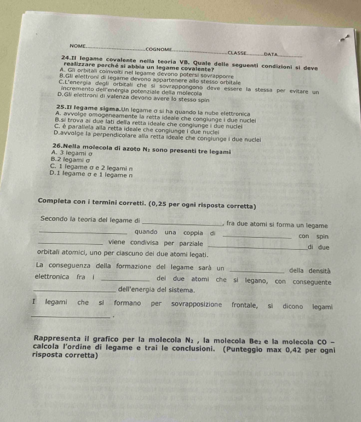 NOME._ COGNOME _CLASSE _DATA_
24.Il legame covalente nella teoria VB. Quale delle seguenti condizioni si deve
realizzare perché si abbia un legame covalente?
A. Gli orbitali coinvolti nel legame devono potersi sovrapporre
B.Gli elettroni di legame devono appartenere allo stesso orbitale
C.L'energia degli orbitali che si sovrappongono deve essere la stessa per evitare un
incremento dell'enérgia potenziale della molecola
D.Gli elettroni di valenza devono avere lo stesso spin
25.Il legame sigma.Un legame σ si ha quando la nube elettronica
A. avvolge omogeneamente la retta ideale che congiunge i due nucle
B,si trova ai due lati della retta ideale che congiunge i due nuclei
C. è parallela alla retta ideale che congiunge i due nuclei
D.avvolge la perpendicolare alla retta ideale che congiunge i due nuclei
26.Nella molecola di azoto N_2 sono presenti tre legami
A. 3 legami σ
B.2 legami σ
C. 1 legame σ e 2 legami n
D.1 legame σ e 1 legame n
Completa con i termini corretti. (0,25 per ogni risposta corretta)
Secondo la teoría del legame di _, fra due atomi si forma un legame
_quando una coppia di _con spin
_viene condivisa per parziale _di due
orbitali atomici, uno per ciascuno dei due atomi legati.
La conseguenza della formazione del legame sará un _della densità
elettronica fra i _dei due atomi che si legano, con conseguente
_dell'energia del sistema.
I legami che si formano per sovrapposizione frontale, si dicono legami
_
.
Rappresenta il grafico per la molecola N_2 , la molecola Be₂ e la molecola CO -
calcola l’'ordine di legame e trai le conclusioni. (Punteggio max 0,42 per ogni
risposta corretta)