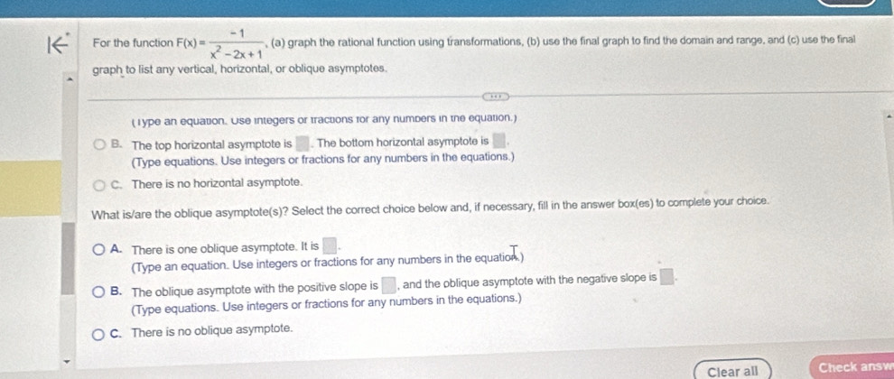 For the function F(x)= (-1)/x^2-2x+1  , (a) graph the rational function using transformations, (b) use the final graph to find the domain and range, and (c) use the final
graph to list any vertical, horizontal, or oblique asymptotes.
( I ype an equation. Use integers or tractions for any numbers in the equation.)
B. The top horizontal asymptote is . The bottom horizontal asymptote is
(Type equations. Use integers or fractions for any numbers in the equations.)
C. There is no horizontal asymptote.
What is/are the oblique asymptote(s)? Select the correct choice below and, if necessary, fill in the answer box(es) to complete your choice.
A. There is one oblique asymptote. It is □. 
(Type an equation. Use integers or fractions for any numbers in the equation.)
B. The oblique asymptote with the positive slope is □ , and the oblique asymptote with the negative slope is
(Type equations. Use integers or fractions for any numbers in the equations.)
C. There is no oblique asymptote.
Clear all Check answ