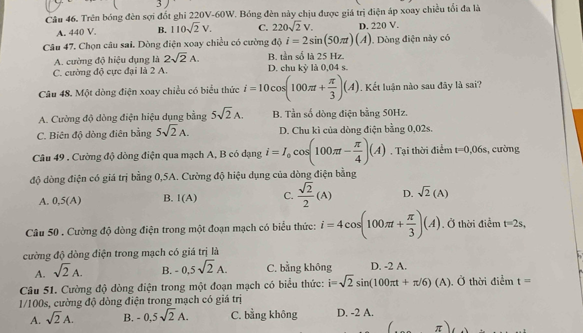 Trên bóng đèn sợi đốt ghi 220V-60W. Bóng đèn này chịu được giá trị điện áp xoay chiều tối đa là
A. 440 V. B. 110sqrt(2)V. C. 220sqrt(2)V. D. 220 V.
Câu 47. Chọn câu sai. Dòng điện xoay chiều có cường độ i=2sin (50π t)(A). Dòng điện này có
A. cường độ hiệu dụng là 2sqrt(2)A. B. tần số là 25 Hz.
C. cường độ cực đại là 2 A. D. chu kỳ là 0,04 s.
Câu 48. Một dòng điện xoay chiều có biểu thức i=10cos (100π t+ π /3 )(A) Kết luận nào sau đây là sai?
A. Cường độ dòng điện hiệu dụng bằng 5sqrt(2)A. B. Tần số dòng điện bằng 50Hz.
C. Biên độ dòng điên bằng 5sqrt(2)A. D. Chu kì của dòng điện bằng 0,02s.
Câu 49 . Cường độ dòng điện qua mạch A, B có dạng i=I_0cos (100π t- π /4 )(A). Tại thời điểm t=0,06s , cường
độ dòng điện có giá trị bằng 0,5A. Cường độ hiệu dụng của dòng điện bằng
B.
A. 0,5(A) I(A)
C.  sqrt(2)/2 (A)
D. sqrt(2)(A)
Câu 50 . Cường độ dòng điện trong một đoạn mạch có biểu thức: i=4cos (100π t+ π /3 )(A) Ở thời điểm t=2s,
cường độ dòng điện trong mạch có giá trị là
A. sqrt(2)A. B. -0,5sqrt(2)A. C. bằng không D. -2 A.
Câu 51. Cường độ dòng điện trong một đoạn mạch có biểu thức: i=sqrt(2)sin (100π t+π /6)(A) ). Ở thời điểm t=
1/100s, cường độ dòng điện trong mạch có giá trị
A. sqrt(2)A. B. -0,5sqrt(2)A. C. bằng không D. -2 A.
π