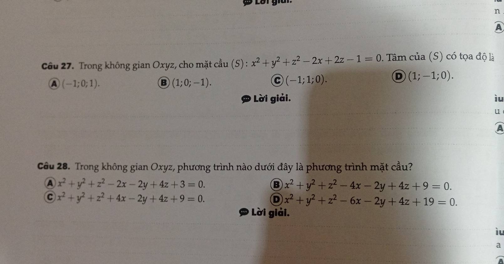 Lời giai.
n
A
Câu 27. Trong không gian Oxyz, cho mặt cầu (S) : x^2+y^2+z^2-2x+2z-1=0. Tâm của (S) có tọa độ là
A (-1;0;1).
B (1;0;-1).
C (-1;1;0).
D (1;-1;0).
D Lời giải. ìu
u
Câu 28. Trong không gian Oxyz, phương trình nào dưới đây là phương trình mặt cầu?
A x^2+y^2+z^2-2x-2y+4z+3=0.
B x^2+y^2+z^2-4x-2y+4z+9=0.
C x^2+y^2+z^2+4x-2y+4z+9=0.
D x^2+y^2+z^2-6x-2y+4z+19=0. 
Lời giải.
iu
a