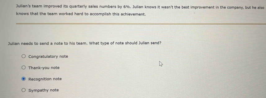 Julian's team improved its quarterly sales numbers by 6%. Julian knows it wasn’t the best improvement in the company, but he also
knows that the team worked hard to accomplish this achievement.
Julian needs to send a note to his team. What type of note should Julian send?
Congratulatory note
Thank-you note
Recognition note
Sympathy note