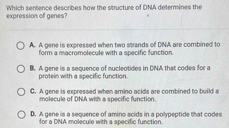 Which sentence describes how the structure of DNA determines the
expression of genes?
A. A gene is expressed when two strands of DNA are combined to
form a macromolecule with a specific function.
B. A gene is a sequence of nucleotides in DNA that codes for a
protein with a specific function.
C. A gene is expressed when amino acids are combined to build a
molecule of DNA with a specific function.
D. A gene is a sequence of amino acids in a polypeptide that codes
for a DNA molecule with a specific function.