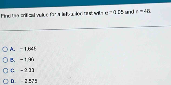 Find the critical value for a left-tailed test with alpha =0.05 and n=48.
A. - 1.645
B. - 1.96
C. -2.33
D. - 2.575