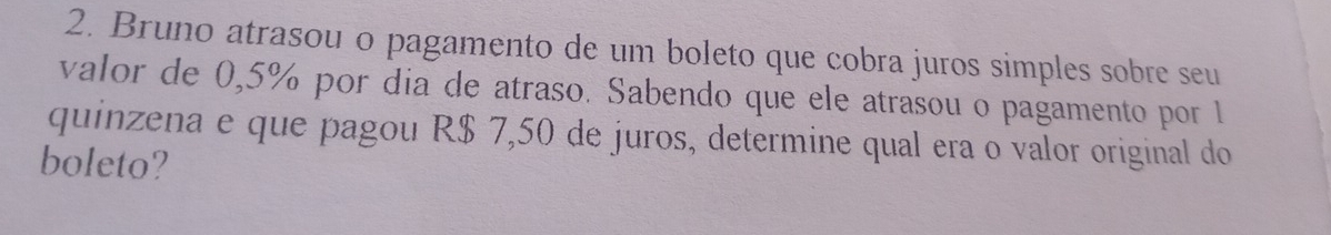 Bruno atrasou o pagamento de um boleto que cobra juros simples sobre seu 
valor de 0,5% por dia de atraso. Sabendo que ele atrasou o pagamento por 1
quinzena e que pagou R$ 7,50 de juros, determine qual era o valor original do 
boleto?