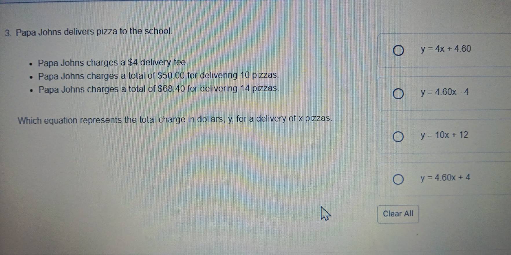 Papa Johns delivers pizza to the school.
y=4x+4.60
Papa Johns charges a $4 delivery fee.
Papa Johns charges a total of $50.00 for delivering 10 pizzas.
Papa Johns charges a total of $68.40 for delivering 14 pizzas.
y=4.60x-4
Which equation represents the total charge in dollars, y, for a delivery of x pizzas.
y=10x+12
y=4.60x+4
Clear All