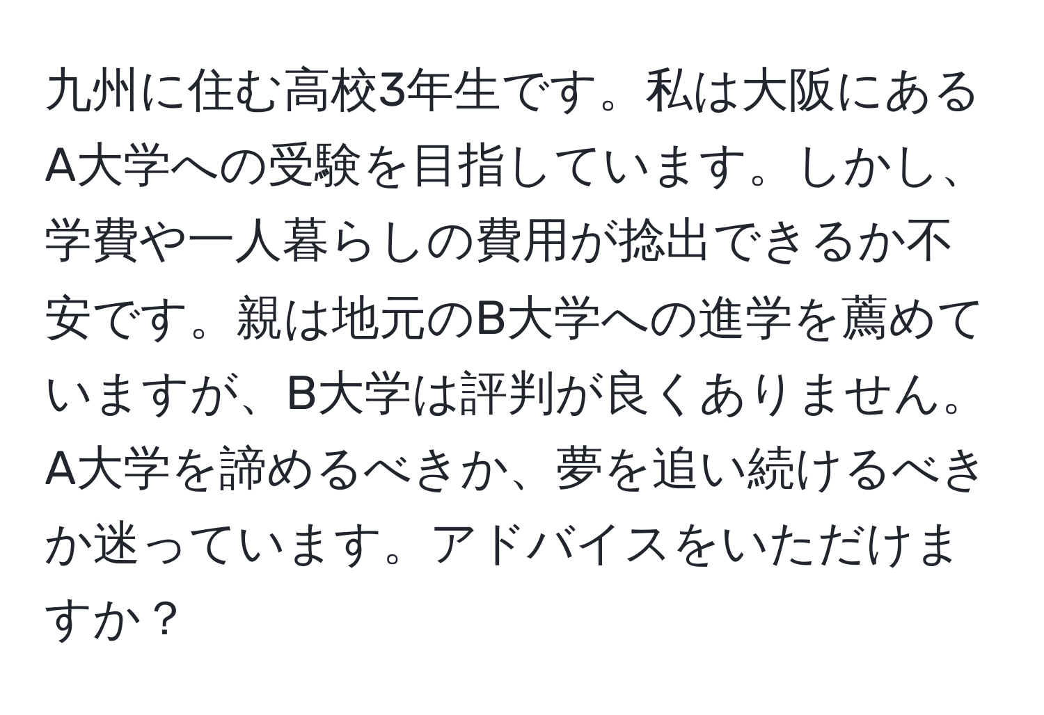 九州に住む高校3年生です。私は大阪にあるA大学への受験を目指しています。しかし、学費や一人暮らしの費用が捻出できるか不安です。親は地元のB大学への進学を薦めていますが、B大学は評判が良くありません。A大学を諦めるべきか、夢を追い続けるべきか迷っています。アドバイスをいただけますか？