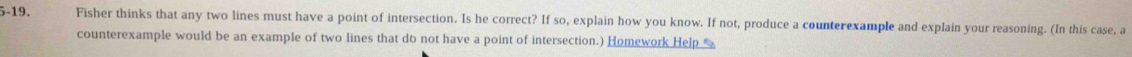 5-19. Fisher thinks that any two lines must have a point of intersection. Is he correct? If so, explain how you know. If not, produce a counterexample and explain your reasoning. (In this case, a 
counterexample would be an example of two lines that do not have a point of intersection.) Homework Help %