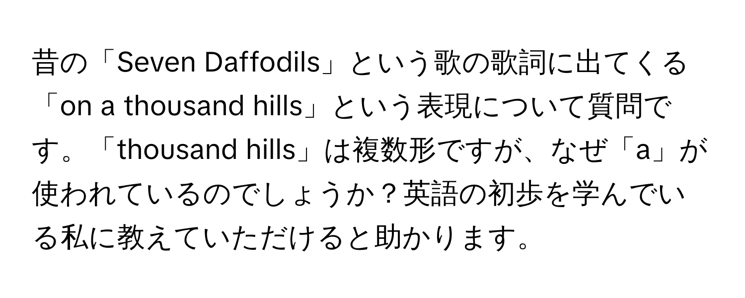 昔の「Seven Daffodils」という歌の歌詞に出てくる「on a thousand hills」という表現について質問です。「thousand hills」は複数形ですが、なぜ「a」が使われているのでしょうか？英語の初歩を学んでいる私に教えていただけると助かります。