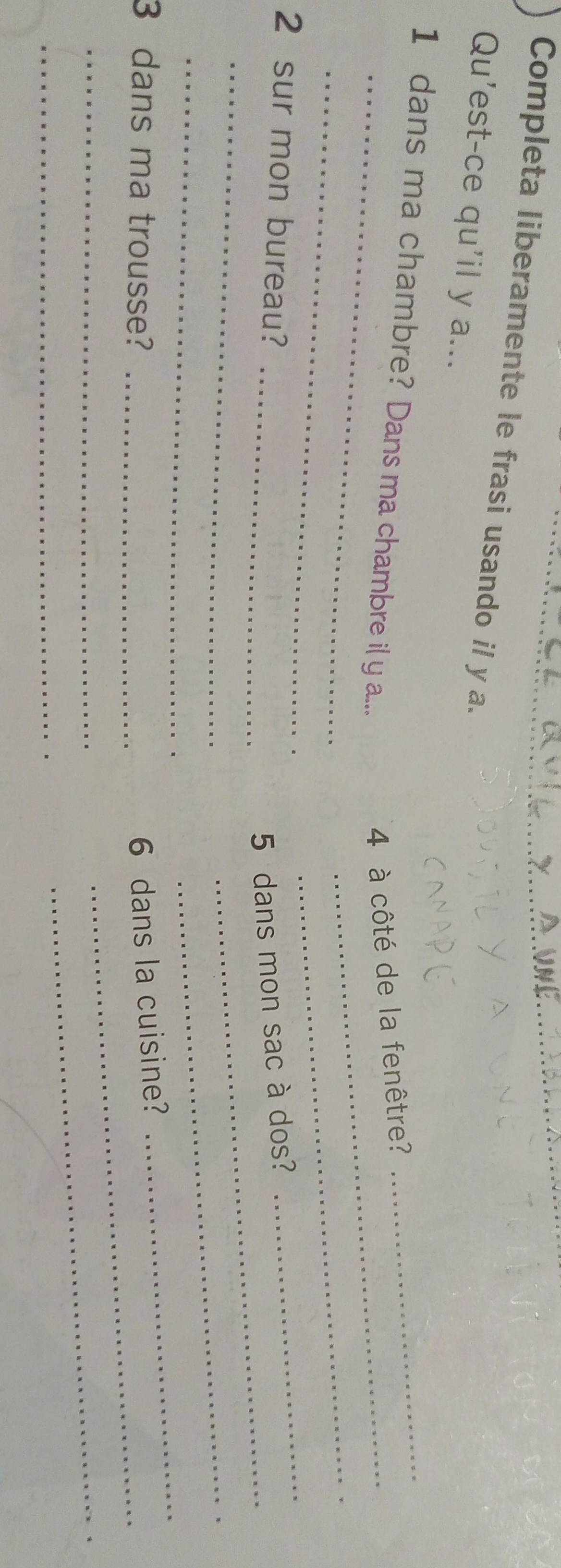 Completa liberamente le frasi usando il y a._ 
Qu'est-ce qu'il y a... 
_ 
_ 
1 dans ma chambre? Dans ma chambre il y a.... 
4 à côté de la fenêtre? 
_ 
_ 
_ 
_ 
2 sur mon bureau? 
_5 dans mon sac à dos? 
_ 
_ 
_ 
3 dans ma trousse? _6 dans la cuisine? 
_ 
_ 
_ 
_ 
_