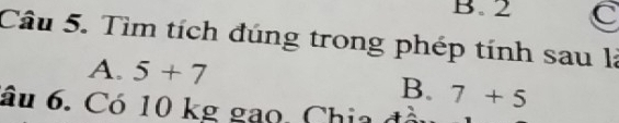 B. 2 C
Câu 5. Tìm tích đúng trong phép tính sau là
A. 5+7
B. 7+5
âu 6. Có 10 kg gao. Chia đồi