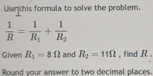 Usethis formula to solve the problem.
 1/R =frac 1R_1+frac 1R_2
Given R_1=8Omega and R_2=11Omega , find R. 
Round your answer to two decimal places.