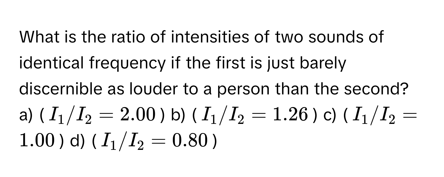 What is the ratio of intensities of two sounds of identical frequency if the first is just barely discernible as louder to a person than the second?

a) ($I_1/I_2 = 2.00$)  b) ($I_1/I_2 = 1.26$)  c) ($I_1/I_2 = 1.00$)  d) ($I_1/I_2 = 0.80$)