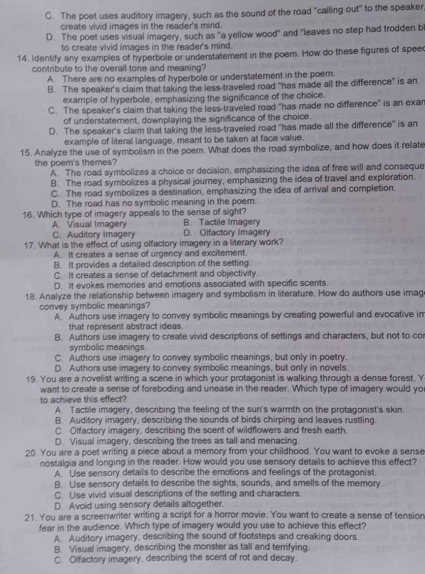 C. The poet uses auditory imagery, such as the sound of the road "calling out" to the speaker
create vivid images in the reader's mind.
D. The poet uses visual imagery, such as "a yellow wood" and "leaves no step had trodden bl
to create vivid images in the reader's mind.
14. Identify any examples of hyperbole or understatement in the poem. How do these figures of speec
contribute to the overall tone and meaning?
A. There are no examples of hyperbole or understatement in the poem.
B. The speaker's claim that taking the less-traveled road "has made all the difference" is an
example of hyperbole, emphasizing the significance of the choice.
C. The speaker's claim that taking the less-traveled road "has made no difference" is an exan
of understatement, downplaying the significance of the choice.
D. The speaker's claim that taking the less-traveled road "has made all the difference" is an
example of literal language, meant to be taken at face value.
15. Analyze the use of symbolism in the poem. What does the road symbolize, and how does it relate
the poem's themes?
A. The road symbolizes a choice or decision, emphasizing the idea of free will and conseque
B. The road symbolizes a physical journey, emphasizing the idea of travel and exploration.
C. The road symbolizes a destination, emphasizing the idea of arrival and completion.
D. The road has no symbolic meaning in the poem.
16. Which type of imagery appeals to the sense of sight?
A. Visual Imagery B. Tactile Imagery
C. Auditory Imagery D. Olfactory Imagery
17. What is the effect of using olfactory imagery in a literary work?
A. It creates a sense of urgency and excitement.
B. It provides a detailed description of the setting.
C. It creates a sense of detachment and objectivity.
D. It evokes memories and emotions associated with specific scents.
18. Analyze the relationship between imagery and symbolism in literature. How do authors use imag
convey symbolic meanings?
A. Authors use imagery to convey symbolic meanings by creating powerful and evocative im
that represent abstract ideas.
B. Authors use imagery to create vivid descriptions of settings and characters, but not to cor
symbolic meanings.
C. Authors use imagery to convey symbolic meanings, but only in poetry.
D. Authors use imagery to convey symbolic meanings, but only in novels.
19. You are a novelist writing a scene in which your protagonist is walking through a dense forest. Y
want to create a sense of foreboding and unease in the reader. Which type of imagery would yo
to achieve this effect?
A. Tactile imagery, describing the feeling of the sun's warmth on the protagonist's skin,
B. Auditory imagery, describing the sounds of birds chirping and leaves rustling.
C. Olfactory imagery, describing the scent of wildflowers and fresh earth.
D. Visual imagery, describing the trees as tall and menacing.
20. You are a poet writing a piece about a memory from your childhood. You want to evoke a sense
nostalgia and longing in the reader. How would you use sensory details to achieve this effect?
A Use sensory details to describe the emotions and feelings of the protagonist.
B. Use sensory details to describe the sights, sounds, and smells of the memory.
C. Use vivid visual descriptions of the setting and characters.
D Avoid using sensory details altogether.
21. You are a screenwriter writing a script for a horror movie. You want to create a sense of tension
fear in the audience. Which type of imagery would you use to achieve this effect?
A. Auditory imagery, describing the sound of footsteps and creaking doors.
B. Visual imagery, describing the monster as tall and terrifying.
C. Olfactory imagery, describing the scent of rot and decay.