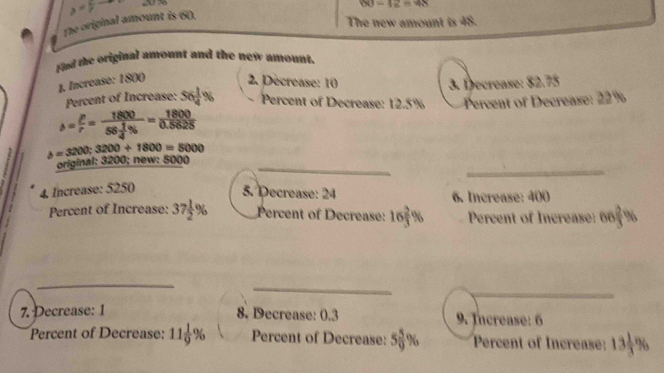 The original amount is 60. y=y-8 a
DO=1_ =4
The new amount is 48.
fied the original amount and the new amount.
1. Increase: 180 () 2. Decrease: 10 3. Decrease: 82.75
Percent of Increase: 56 1/4 % Percent of Decrease: 12.5% Percent of Decrease: 22%
mu = P/r =frac 180056 1/4 % = 1800/0.5625 
b=3200; 3200+1800=5000
original: 3200; new: 5000 _
_
4, Increase: 5250 5. Decrease: 24 6. Increase: 400
Percent of Increase: 37 1/2 % Percent of Decrease: 16 2/3 % Percent of Increase: 66 2/3 %
_
_
_
_
_
7. Decrease: 1 8. Decrease: 0.3 9. Increase: 6
Percent of Decrease: 11 1/9 % Percent of Decrease: 5 5/9 % Percent of Increase: 13 1/3 %