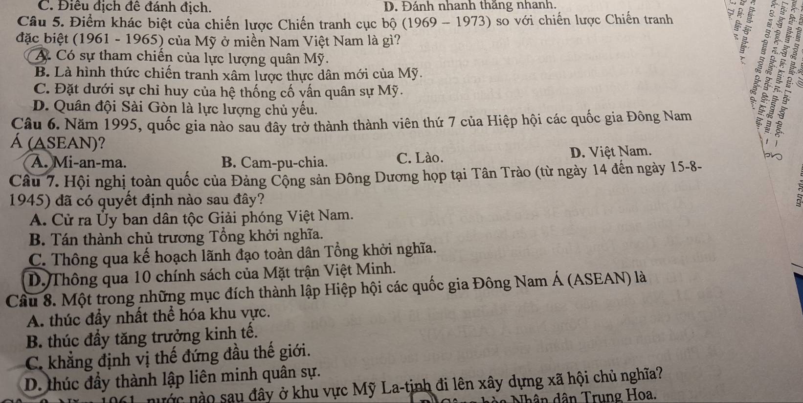 C. Điêu địch đê đánh địch. D. Đánh nhanh thãng nhanh.
3
Câu 5. Điểm khác biệt của chiến lược Chiến tranh cục bộ (1969 - 1973) so với chiến lược Chiến tranh 5
đặc biệt (1961 - 1965) của Mỹ ở miền Nam Việt Nam là gì?
A. Có sự tham chiến của lực lượng quân Mỹ.
?
B. Là hình thức chiến tranh xâm lược thực dân mới của Mỹ.
C. Đặt dưới sự chỉ huy của hệ thống cố vấn quân sự Mỹ.
D. Quân đội Sài Gòn là lực lượng chủ yếu.
Câu 6. Năm 1995, quốc gia nào sau đây trở thành thành viên thứ 7 của Hiệp hội các quốc gia Đông Nam
Á (ASEAN)?
A. Mi-an-ma. B. Cam-pu-chia. C. Lào. D. Việt Nam.
Câu 7. Hội nghị toàn quốc của Đảng Cộng sản Đông Dương họp tại Tân Trào (từ ngày 14 đến ngày 15-8-
1945) đã có quyết định nào sau đây?
A. Cử ra Ủy ban dân tộc Giải phóng Việt Nam.
B. Tán thành chủ trương Tổng khởi nghĩa.
C. Thông qua kế hoạch lãnh đạo toàn dân Tổng khởi nghĩa.
D. Thông qua 10 chính sách của Mặt trận Việt Minh.
Câu 8. Một trong những mục đích thành lập Hiệp hội các quốc gia Đông Nam Á (ASEAN) là
A. thúc đầy nhất thể hóa khu vực.
B. thúc đầy tăng trưởng kinh tế.
C. khẳng định vị thế đứng đầu thế giới.
D. thúc đầy thành lập liên minh quân sự.
nước no sau đây ở khu vực Mỹ La-tinh đi lên xây dựng xã hội chủ nghĩa?
Nhân dân Trung Hoa.