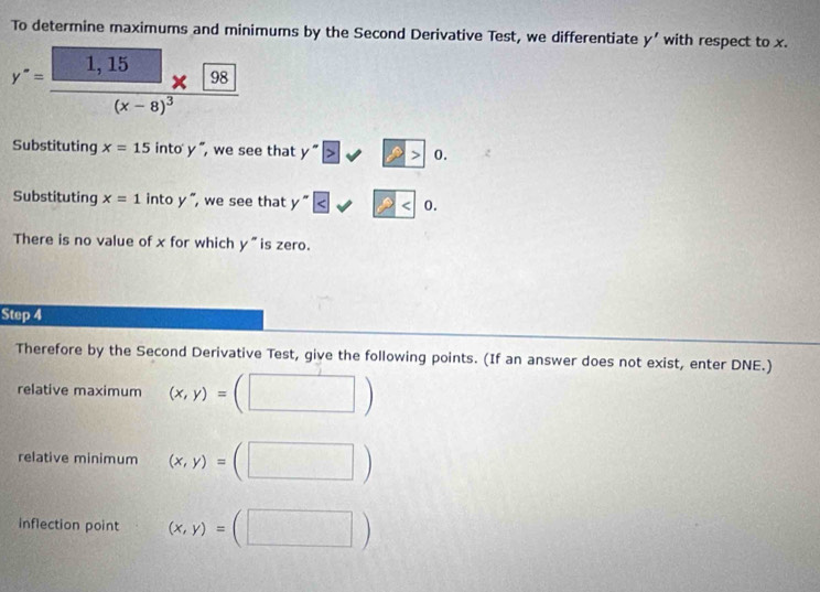 To determine maximums and minimums by the Second Derivative Test, we differentiate y' with respect to x.
y^-=frac 1,15(x-8)^3
Substituting x=15into'y' , we see that y^-≥slant sqrt(2)>0. 
Substituting x=1 in toy , we see that y^-≤ sqrt 2
There is no value of x for which y^- is zero. 
Step 4
Therefore by the Second Derivative Test, give the following points. (If an answer does not exist, enter DNE.) 
relative maximum (x,y)=(□ )
relative minimum (x,y)=(□ )
inflection point (x,y)=(□ )