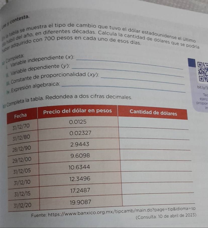 ee y contesta.
m a tbla se muestra el tipo de cambio que tuvo el dólar estadounidense el último
mbil del año, en diferentes décadas. Calcula la cantidad de dólares que se podría
ter adquirido con 700 pesos en cada uno de esos días.
Completa;
Varable independiente (x):_
Variable dependiente (y):_
* Constante de proporcionalidad (xy) ):_
v. Expresión algebraica:_
bit.ly/3
tabla. Redondea a dos cifras decimales.
Tec
ejerc
por
in
Fuent
(Consulta: 10 de abril de 2023