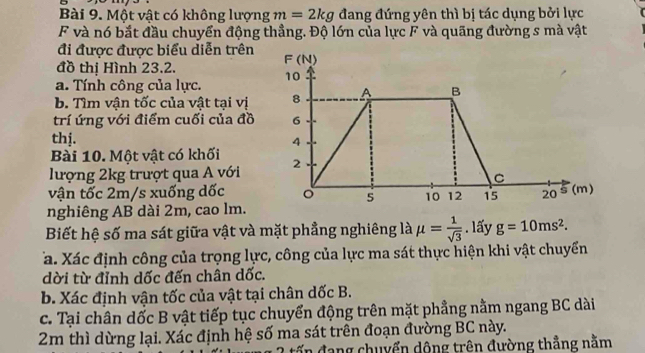 Một vật có không lượng m=2kg đang đứng yên thì bị tác dụng bởi lực 
F và nó bắt đầu chuyển động thẳng. Độ lớn của lực F và quãng đường s mà vật 
đi được được biểu diễn trên 
đồ thị Hình 23.2. F(N) 
a. Tính công của lực. 10
b. Tìm vận tốc của vật tại vị 8 A B 
trí ứng với điểm cuối của đồ 6
thị. 4
Bài 10. Một vật có khối 
lượng 2kg trượt qua A với 2
C 
vận tốc 2m/s xuống dốc 。 5 10 12 15 20
nghiêng AB dài 2m, cao lm. 5(m) 
Biết hệ số ma sát giữa vật và mặt phẳng nghiêng là mu = 1/sqrt(3) . lấy g=10ms^2. 
Ta. Xác định công của trọng lực, công của lực ma sát thực hiện khi vật chuyển 
dời từ đỉnh dốc đến chân dốc. 
b. Xác định vận tốc của vật tại chân dốc B. 
c. Tại chân dốc B vật tiếp tục chuyển động trên mặt phẳng nằm ngang BC dài
2m thì dừng lại. Xác định hệ số ma sát trên đoạn đường BC này. 
đấn đang chuyển dộng trên đường thẳng nằm