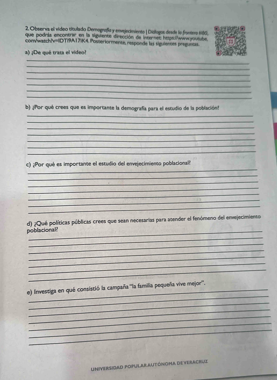 Observa el video titulado Demografía y envejecimiento | Diólogos desde lo frontero # 80, 
que podrás encontrar en la siguiente dirección de internet: https://www.youtube. 
com/watch?v=IDTi9A17iK4. Posteriormente, responde las siguientes preguntas. 
a) ¿De qué trata el video? 
_ 
_ 
_ 
_ 
_ 
_ 
_ 
b) ¿Por qué crees que es importante la demografía para el estudio de la población? 
_ 
_ 
_ 
_ 
_ 
_ 
_ 
_ 
c) ¿Por qué es importante el estudio del envejecimiento poblacional? 
_ 
_ 
_ 
_ 
_ 
_ 
d) ¿Qué políticas públicas crees que sean necesarias para atender el fenómeno del envejecimiento 
poblacional? 
_ 
_ 
_ 
_ 
_ 
_ 
_ 
e) Investiga en qué consistió la campaña “la familia pequeña vive mejor”. 
_ 
_ 
_ 
_ 
_ 
UNIVERSIDAD POPULAR AUTÓNOMA DE VERACRUZ