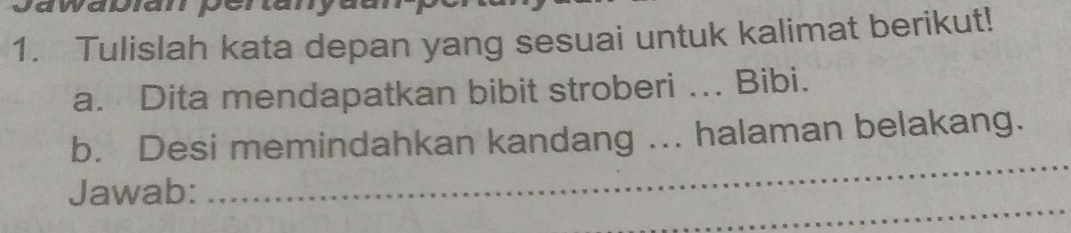 Tulislah kata depan yang sesuai untuk kalimat berikut! 
a. Dita mendapatkan bibit stroberi ... Bibi. 
_ 
b. Desi memindahkan kandang ... halaman belakang. 
_ 
Jawab: