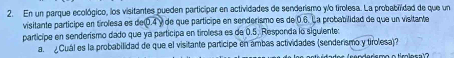 En un parque ecológico, los visitantes pueden participar en actividades de senderismo y/o tirolesa. La probabilidad de que un 
visitante participe en tirolesa es de 0.4 y de que participe en senderismo es de 0.6. La probabilidad de que un visitante 
participe en senderismo dado que ya participa en tirolesa es de 0.5. Responda lo siguiente: 
a. ¿Cuál es la probabilidad de que el visitante participe en ambas actividades (senderismo y tirolesa)?