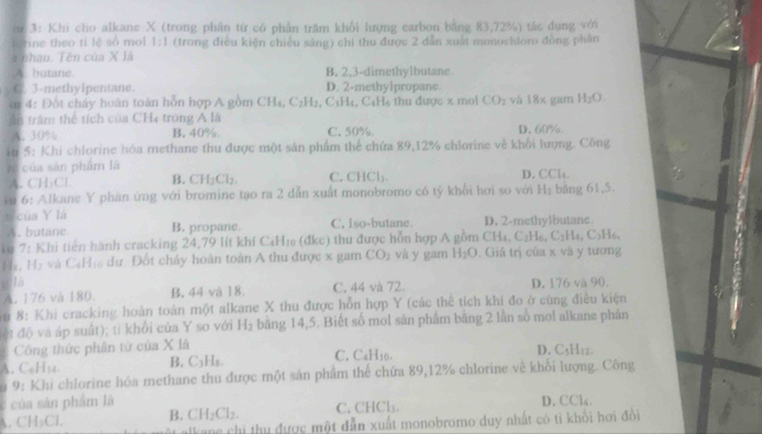 3: Khi cho alkane X (trong phân từ có phần trăm khổi lượng carbon bằng 83,72%) tác dụng với
Kerine theo tỉ lệ số mol 1:1 (trong điều kiện chiếu sáng) chi thu được 2 dẫn xuất monochtoro đồng phân
nhau. Tên của X là
A. butane. B. 2,3-dimethylbutane
C. 3-methylpentane. D. 2-methylpropane.
* 4: Đột chây hoàn toàn hỗn hợp A gồm C beginarrayr -5 -1endarray C_2H C_3H_4,C_4H_6 thu được x mol CO_2 và 18 x gam H_2O.
:Hs,
ân trăm thể tích của CH4 trong A là
A. 30% B. 40%. C. 50% D. 60%.
in 5: Khi chlorine hóa methane thu được một sân phẩm thể chứa 89,12% chlorine về khối lượng. Công
A của sản phẩm là D. CClc
A. CH₃Cl B. CH_2Cl_2. C. CHCl_2
vu 6: Alkane Y phan ứng với bromine tạo ra 2 dẫn xuất monobromo có tỷ khối hơi so với H_2 bảng 61,5.
n của Y lá C. Iso-butane. D. 2-methylbutane.
A. butane B. propane.
1 7: Khi tiến hành cracking 24,79 lít khí C₄H₁ (đkc) thu được hỗn hợp A gồm CH₄, C₂H₆, C:H t, C₃H6,
H₂, Hạ và C₆H₁ dư. Đốt cháy hoàn toàn A thu được x gam CO_2 và y gam H_2O. Giá trị của x và y tương
; là
A. 176 và 180. B. 44 và 18. C. 44 và 72. D. 176 và 90.
*# 8: Khi cracking hoàn toàn một alkane X thu được hỗn hợp Y (các thể tích khi đo ở cùng điều kiện
ệt độ và áp suất); ti khởi của Y so với H_2 băng 14,5. Biết số mol sản phẩm bằng 2 lần số mol alkane phản
Công thức phân tử của X là C. C
A. CoH14. B. C_3H_3 H_1 D. CsH₁z.
u 9: Khi chlorine hóa methane thu được một sản phẩm thể chứa 89,12% chlorine về khối lượng. Công
c của sân phẩm là D. CCl
A. CH_3Cl. B. CH_2Cl_2. C. CHCl_3
ulkane chi thu được một đẫn xuất monobromo duy nhất có tỉ khổi hơi đồi