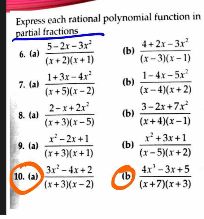 Express each rational polynomial function in 
partial fractions 
6.(a)  (5-2x-3x^2)/(x+2)(x+1)  (b)  (4+2x-3x^2)/(x-3)(x-1) 
7. (a)  (1+3x-4x^2)/(x+5)(x-2)  (b)  (1-4x-5x^2)/(x-4)(x+2) 
8. (a)  (2-x+2x^2)/(x+3)(x-5)  (b)  (3-2x+7x^2)/(x+4)(x-1) 
9. (a)  (x^2-2x+1)/(x+3)(x+1)  (b)  (x^2+3x+1)/(x-5)(x+2) 
10. (a)  (3x^2-4x+2)/(x+3)(x-2)  (b  (4x^3-3x+5)/(x+7)(x+3) 