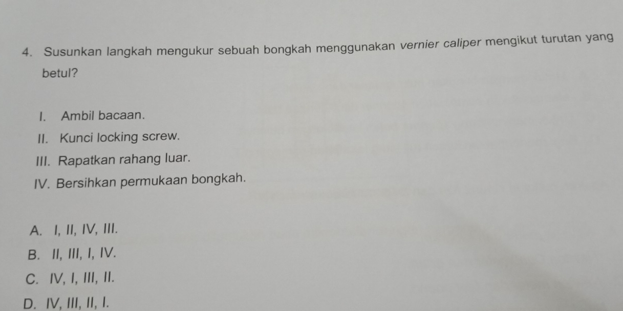 Susunkan langkah mengukur sebuah bongkah menggunakan vernier caliper mengikut turutan yang
betul?
I. Ambil bacaan.
II. Kunci locking screw.
III. Rapatkan rahang luar.
IV. Bersihkan permukaan bongkah.
A. I, II, IV, III.
B. II, III, I, IV.
C. IV, I, III, II.
D. IV, III, II, I.