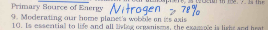 atmosphere, is crucial to le. 7. is the 
Primary Source of Energy 
9. Moderating our home planet's wobble on its axis 
10. Is essential to life and all living organisms, the example is light and heat