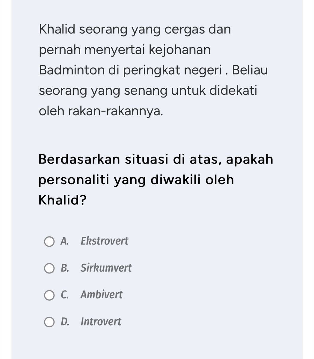 Khalid seorang yang cergas dan
pernah menyertai kejohanan
Badminton di peringkat negeri . Beliau
seorang yang senang untuk didekati
oleh rakan-rakannya.
Berdasarkan situasi di atas, apakah
personaliti yang diwakili oleh
Khalid?
A. Ekstrovert
B. Sirkumvert
C. Ambivert
D. Introvert