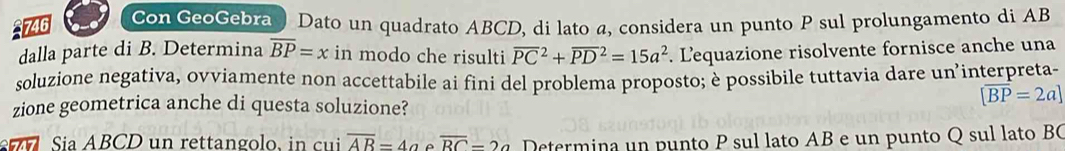 746 
on GeoGebra) Dato un quadrato ABCD, di lato a, considera un punto P sul prolungamento di AB
dalla parte di B. Determina overline BP=x in modo che risulti overline (PC)^2+overline (PD)^2=15a^2. Lequazione risolvente fornisce anche una 
soluzione negativa, oyviamente non accettabile ai fini del problema proposto; è possibile tuttavia dare un’interpreta- 
zione geometrica anche di questa soluzione?
[overline BP=2a]
Sia ABCD un rettangolo, in cui overline AB=4aeoverline BC-2a Determina un punto P sul lato AB e un punto Q sul lato BC