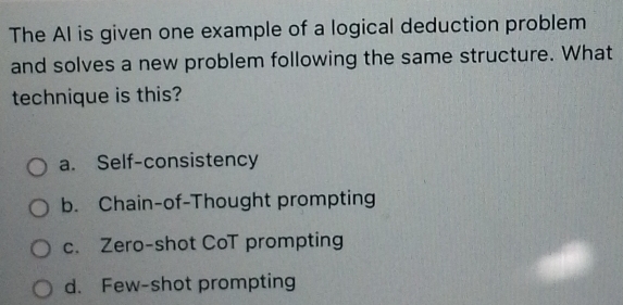 The Al is given one example of a logical deduction problem
and solves a new problem following the same structure. What
technique is this?
a. Self-consistency
b. Chain-of-Thought prompting
c. Zero-shot CoT prompting
d. Few-shot prompting