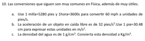 Las conversiones que siguen son muy comunes en Física, además de muy útiles. 
a. Use 1 milla =5280 pies y 1hora =3600s para convertir 60 mph a unidades de 
pies/s. 
b. La aceleración de un objeto en caída libre es de 32pies/s^2.Use 1pi =30.48
cm para expresar estas unidades en m/s^2. 
c. La densidad del agua es de 1g/cm^3. Convierta esta densidad a Kg/m^3.