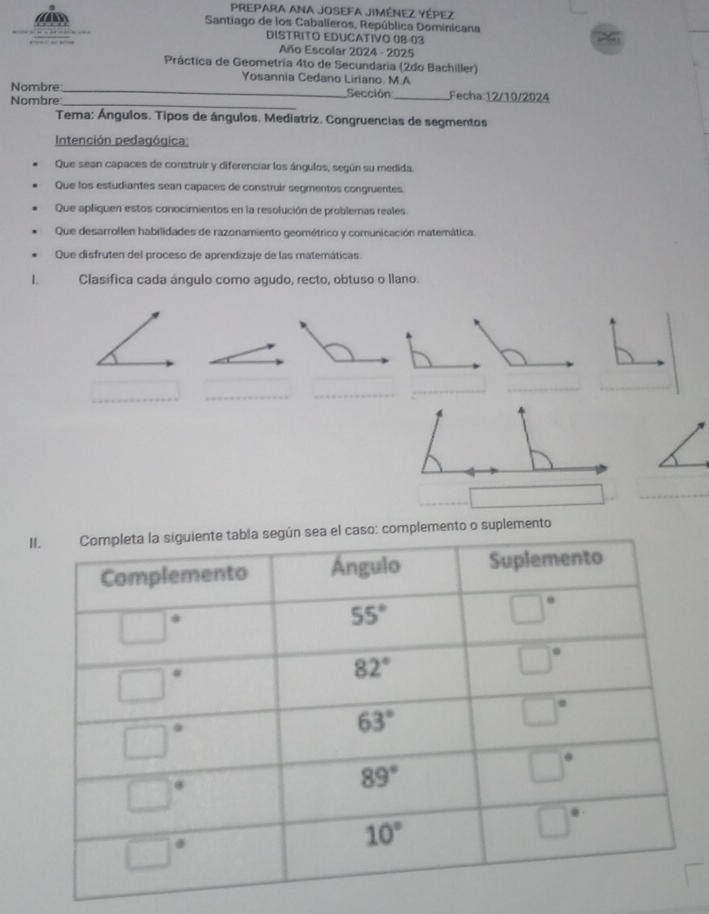 PREPARA ANA JOSEFA JIMÉNEZ YÉPEZ
Santiago de los Caballeros, República Dominicana
DISTRITO EDUCATIVO 08-03
Año Escolar 2024 - 2025
Práctica de Geometría 4to de Secundaria (2do Bachiller)
Yosannia Cedano Liriano. M.A
Nombre_
Nombre_ Sección _Fecha:12/10/2024
Tema: Ángulos. Tipos de ángulos. Mediatriz. Congruencias de segmentos
Intención pedagógica
Que sean capaces de construir y diferenciar los ángulos, según su medida,
Que los estudiantes sean capaces de construir segmentos congruentes.
Que apliquen estos conocimientos en la resolución de problemas reales.
Que desarrollen habilidades de razonamiento geométrico y comunicación matemática.
Que disfruten del proceso de aprendizaje de las matemáticas
L Clasífica cada ángulo como agudo, recto, obtuso o llano.
_
_
__
_
_
lemento o suplemento