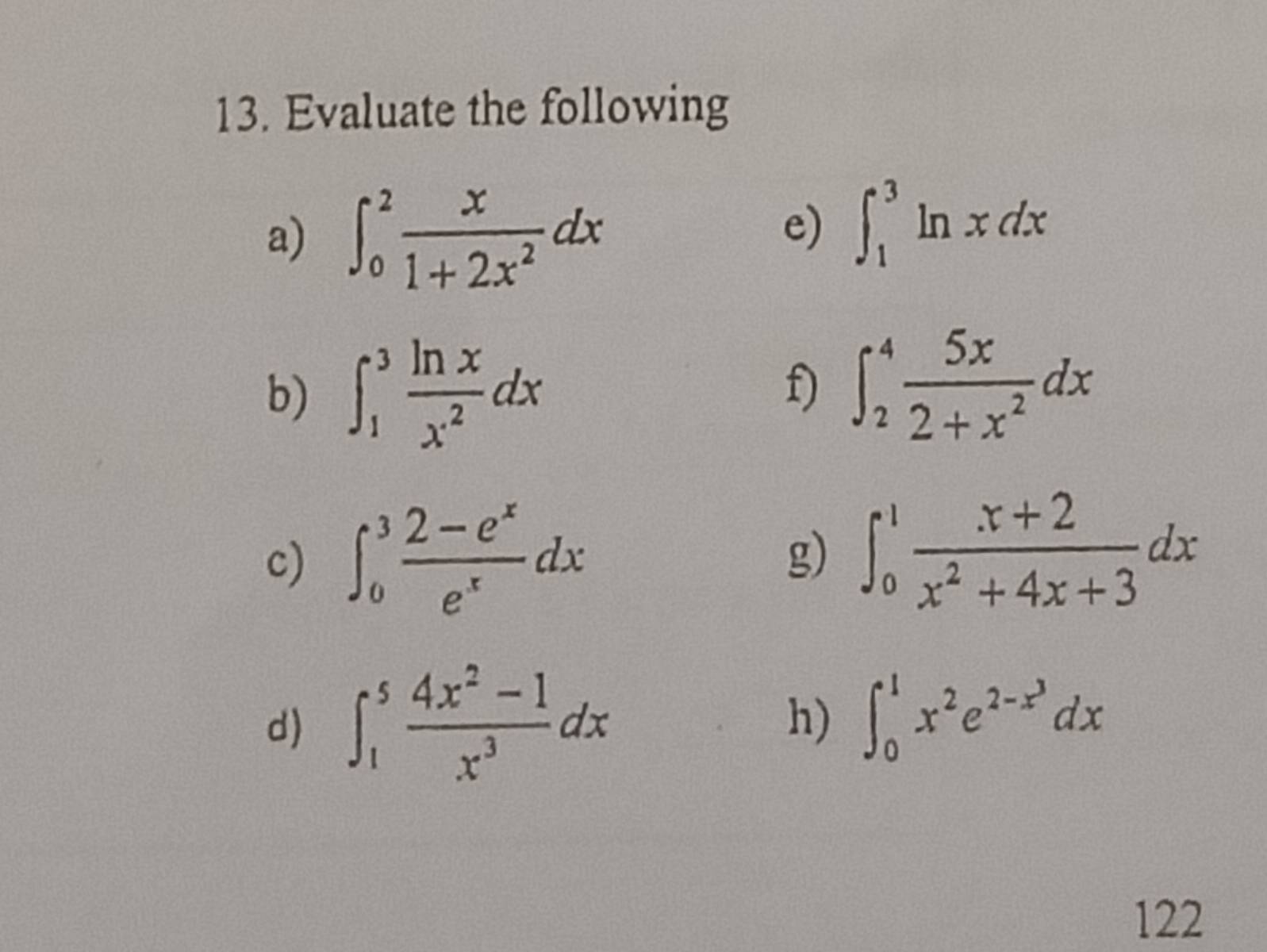 Evaluate the following 
a) ∈t _0^(2frac x)1+2x^2dx
e) ∈t _1^(3ln xdx
b) ∈t _1^3frac ln x)x^2dx f) ∈t _2^(4frac 5x)2+x^2dx
c) ∈t _0^(3frac 2-e^x)e^xdx
g) ∈t _0^(1frac x+2)x^2+4x+3dx
d) ∈t _1^(5frac 4x^2)-1x^3dx h) ∈t _0^(1x^2)e^(2-x^3)dx
122