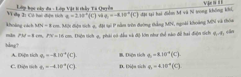 Lớp học cây đa - Lớp Vật lí thầy Tá Quyền Vật lí 11
Ví dụ 2: Có hai điện tích q_1=2.10^(-8)(C) và q_2=-8.10^(-8)(C) đặt tại hai điểm M và N trong không khí,
khoàng cách MN=8cm. Một điện tích q_3 đặt tại P nằm trên đường thắng MN, ngoài khoảng MN và thỏa
mãn PM=8cm, PN=16cm. Điện tích q_3 phải có dấu và độ lớn như thế nào để hai điện tích q_1, q_2 cân
bằng?
A. Điện tích q_3=-8.10^(-8)(C). B. Điện tích q_3=8.10^(-8)(C).
C. Điện tích q_3=-4.10^(-8)(C). D. Điện tích q_3=4.10^(-8)(C).