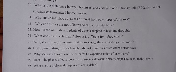 What is the difference between horizontal and vertical mode of transmission? Mention a list 
of diseases transmitted by each mode 
71. What make infectious diseases different from other types of diseases? 
72. Why antibiotics are not effective to cure virus infections? 
73. How do the animals and plants of deserts adapted to heat and drought? 
74. What does food web mean? How it is different from food chain? 
75. Why do primary consumers get more energy than secondary consumers? 
76. List down distinguishes characteristics of mammals from other vertebrates. 
77. Why Mendel choose Pisum sativum for his experimentation of inheritance? 
78. Recall the phases of eukaryotic cell division and describe briefly emphasizing on major events 
79. What are the biological purposes of cell division?