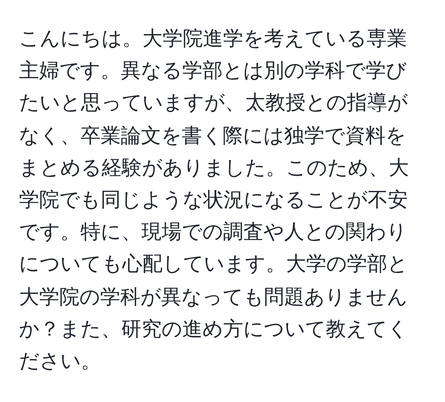 こんにちは。大学院進学を考えている専業主婦です。異なる学部とは別の学科で学びたいと思っていますが、太教授との指導がなく、卒業論文を書く際には独学で資料をまとめる経験がありました。このため、大学院でも同じような状況になることが不安です。特に、現場での調査や人との関わりについても心配しています。大学の学部と大学院の学科が異なっても問題ありませんか？また、研究の進め方について教えてください。