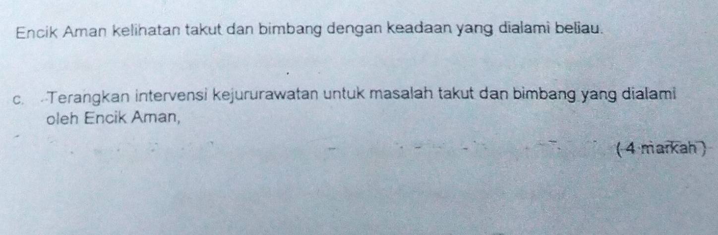 Encik Aman kelihatan takut dan bimbang dengan keadaan yang dialami beliau. 
c. Terangkan intervensi kejururawatan untuk masalah takut dan bimbang yang dialami 
oleh Encik Aman, 
( 4 markah )