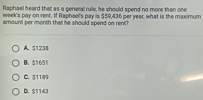 Raphael heard that as a general rule, he should spend no more than one
week's pay on rent. If Raphael's pay is $59,436 per year, what is the maximum
amount per month that he should spend on rent?
A. $1238
B. $1651
C. $1189
D. $1143