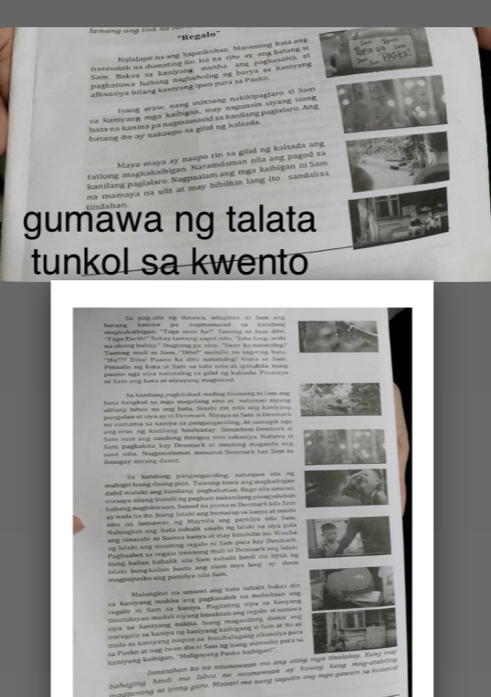 an g an   tnh s ử   t 
'Regalo'
Nalalapn na ang kapaskuhan. Maraming bata 2ng
HAsks'
nasasabik na dunating ito, Ia na rite ay ang batang si
Sam. Bakac ta kaniyang mukha ang pagiabik at              
pagkatuwa hahang naghuhulog ng barya sa kanlyang                      
alkansiya bilang kantyang ipon para sa Pasko.
Isang araw, nang minsang nakiktpaglaro s! Sam
sa kaniyang mga kaibigan, may napansin siyang isang
bata na kanina pa nagmamasid sa kanilang paglalaro. Ang
batang ito ay nakaupo sa gilid ng kalsada.
Maya-maya ay naupo rin sa gilid ng kalsada ang
tatlong magkakaibigan. Naramdaman nila ang pagod sa
kanilang paglalaro. Nagpaalam ang mga kaibigan ni Sam
na mamaya na ulit at may bibilhin lang ito sandalisa
tindahan
gumawa ng talata
tunkol sa kwento
Sa pag-alis ng dalawa, milapitan ni Sam ang
hatang kanina pa nagmamarid ca kuslanu
magkakaibigan 'Taga saan ka?' Tanong ni Som dito
"Taga Earth!" Sabay tawang sagot nito. "Joke lang, wals
na akong bahay," Dugtong pa nita. "Saan ka natutolog?
Tamong muli ni Sam. "Dito!" mubilis na sagotng hata
*Ha??? iso! Paamo ka doto matutulog? Usna no Sam
Pisaalie ng hata s Sam sa tabí sito al ipinukita long
paano nga srye matutudog sa gilid ng kalcada. Pinatayo
ni Sam ang hota at eryayang maglaked
Sa kamileng paplolskad, mading tiraneng ni Sam ang
bata tungked ss mga magalang oino at nalsman eyang
atcang latos ns ang hta Sandti nm eto ang iatrano 
pangalan at seya ay cf Denmark. Niyaya no Sam s Denmaro
na sumama sa kaniya sa pampançaroling. Al sumaçit ng a
ang  oras ng kanlang hinhintay. Sinundoni Desmirk i
Sam suot ang sandeng ibinigay nito sakaniva, Natunes ei
Sam pagkakita kay Denmark at unahong maganda ang
ibioigay niyang damit. yuốt nito. Nagpasalamat namans Denmark lay Sam sà
Sa kanslang pangangaroling, nahepon sa ng
mahigst Iang daang piso. Tưwang tuwa ang mackaibigen
dahil malaki ang kasilang paghahutian. Bago sila umowi
masaya silang bumili ng pagición nakamilang pinagualshan
habang nagbibiruam. Sunod na ponta ni Denmark kila Sam
ay wals na ito. Irang lalaki ang humarap sa kanys at sinals
nito na Jumawas ng Maynila ang partya nila Sam
Nalungkot ang hata suhalit sōnabi ng lalaki na sya pala
ang sinasabi ni Samsa kanya at may hinabil io Kin la 
ng Ialaki ang munting regalo ni Sam para kay Denmark.
Pagkaabot sa regalo tinanong muli n Denmark ang Islak
kung kailam babalik sila Sam subalit hìndi rin tiyaii ng
lalaki kungkailan hasta ang alam niya lang xy doon
magpapasko ang pamilya nıla Sam
Malungkot na umawi ang hata suhalit liakas din
a kaniyang mukha ang pagkasalsk na mabuksan ang 
regalo ni Sam sa kaniya. Pagdating niya sa kanyang
tinutuluy an madali niyang binukian ang regalo at natuwa
siya sa kaniyang nakita, Isang magandang damit ang
iniregalo sa kaniya ng kaniyang kaibigang vi Sam at ito ay
mula sa kaniyang naipon aa hinuhulugang alkansiya para
sa Pasko at nag-iwan đin sĩ Sam ng nang menssbe para sa
icaniyang kaibigan. ''Maligayang Parko kaibigan!''.
Inaasahan ko ne naunawaan mo ang ating mga tinalakay. Kung ma
bahaging hindi mo lubos no naumawaan ay huwag kung mag-atshitng .
nggtanong sa lyong guro. Maaari mo neng sagutin ang mụe gawain se kounod