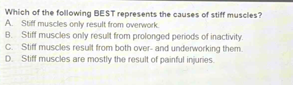 Which of the following BEST represents the causes of stiff muscles?
A. Stiff muscles only result from overwork.
B. Stiff muscles only result from prolonged periods of inactivity.
C. Stiff muscles result from both over- and underworking them.
D. Stiff muscles are mostly the result of painful injuries.