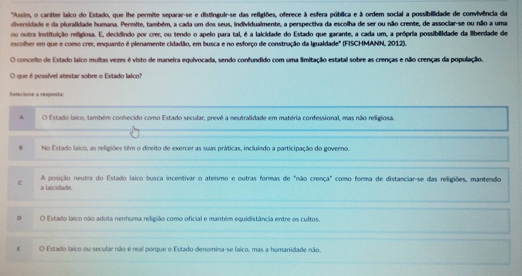 'Assim, o caráter laico do Estado, que ihe permite separar-se e distinguir-se das religiões, oferece à esfera pública e à ordem social a possibilidade de convivência da
diversidade e da piuralidade humana. Permite, também, a cada um dos seus, individualmente, a perspectiva da escolha de ser ou não crente, de associar-se ou não a uma
ou outra instituição religiosa. E, decidindo por crer, ou tendo o apelo para tal, é a laicidade do Estado que garante, a cada um, a própria possibilidade da liberdade de
escolher em que e como crer, enquanto é plenamente cidadão, em busca e no esforço de construção da igualdade' (FISCHMANN, 2012).
O concelto de Estado laico muitas vezes é visto de maneira equivocada, sendo confundido com uma limitação estatal sobre as crenças e não crenças da população.
O que é possível atestar sobre o Estado laico?
Selecione a resposta:
A O Estado laico, também conhecido como Estado secular, prevê a neutralidade em matéria confessional, mas não religiosa.
B No Estado laico, as religiões têm o direito de exercer as suas práticas, incluindo a participação do governo.
A posição neutra do Estado laico busca incentivar o ateísmo e outras formas de "não crença" como forma de distanciar-se das religiões, mantendo
C a laicidade.
D O Estado laico não adota nenhuma religião como oficial e mantém equidistância entre os cultos.
O Estado laico ou secular não é real porque o Estado denomina-se laico, mas a humanidade não.