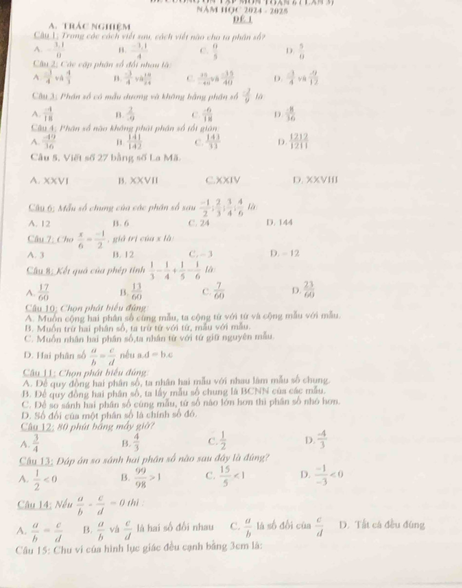 NAM HOC 2024 - 2025
D E  1
A.trác nghiệm
Câu 1; Trong các cách viết sau, cách viết não cho ta phần số?
A. - (3,1)/0   (-3,1)/4   0/5   5/0 
B.
C.
D
Câu 2: Các cập phân số đổi nhan là:
A  3/4  và  4/3  B.  (-3)/A va 10/24  C.  30/-40 v_B (-35)/40  D  3/4   (-9)/12 
Câu 3: Phần số có mẫu dương và không bằng phần số  (-2)/9 la
A.  (-4)/18   2/-9  C.  (-6)/18  D  (-8)/36 
B.
Câu 4: Phân số nào không phái phân số tổi giân:
A.  (-49)/16   141/142  C.  143/33  D.  1212/1211 
Câu 5, Viết số 27 bằng số La Mã.
A. XXVI B. XXVII C.XXIV D. XXVIII
Câu 6; Mẫu số chung của các phần số sau  (-1)/2 ; 2/3 ; 3/4 ; 4/6 ih
A. 12 B. 6 C. 24 D. 144
Câu 7: Cho  x/6 = (-1)/2  , giá trì của x là
A. 3 B. 12 C. -3 D. - 12
Câu 8: Kết quả của phép tinh  1/3 - 1/4 + 1/5 - 1/6  là
A.  17/60   13/60  C.  7/60  D.  23/60 
B.
Câu 10: Chọn phát biểu đứng
A. Muốn cộng hai phân số cùng mẫu, ta cộng từ với từ và cộng mẫu với mẫu.
B. Muồn trừ hai phân số, ta trừ từ với từ, mẫu với mẫu.
C. Muốn nhân hai phân số,ta nhân tử với tứ giữ nguyên mẫu
D. Hai phân số  a/b = c/d  néu a d=b.c
Câu LI: Chọn phát biểu đủng
A. Để quy đồng hai phân số, ta nhân hai mẫu với nhau làm mẫu số chung
B. Để quy đồng hai phân số, ta lấy mẫu số chung là BCNN của các mẫu.
C. Dể so sánh hai phân số cùng mẫu, tứ số nào lớn hơn thì phân số nhỏ hơn.
D. Số đối của một phân số là chính số đó.
Câu 12: 80 phút bằng máy giờ?
A.  3/4  B.  4/3   1/2  D.  (-4)/3 
C.
Câu 13: Đáp án so sánh hai phân số nào sau đây là đúng?
A.  1/2 <0</tex>  99/98 >1 C.  15/5 <1</tex> D.  (-1)/-3 <0</tex>
B.
Câu 14: Nếu  a/b - c/d =0 thì :
A.  a/b = c/d  B.  a/b  vá  c/d  là hai số đối nhau C.  a/b  là số đối của  c/d  D. Tất cá đều đùng
Câu 15: Chu ví của hình lục giác đều cạnh bằng 3cm là: