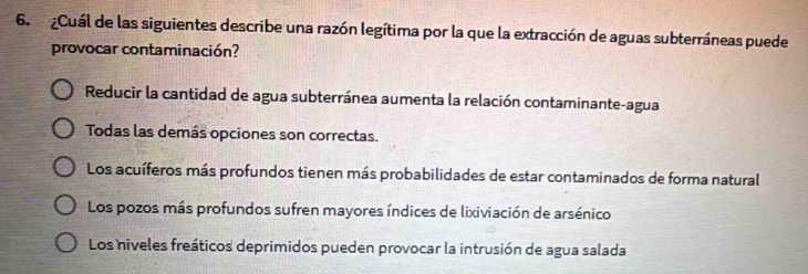 Cuál de las siguientes describe una razón legítima por la que la extracción de aguas subterráneas puede
provocar contaminación?
Reducir la cantidad de agua subterránea aumenta la relación contaminante-agua
Todas las demás opciones son correctas.
Los acuíferos más profundos tienen más probabilidades de estar contaminados de forma natural
Los pozos más profundos sufren mayores índices de lixiviación de arsénico
Los niveles freáticos deprimidos pueden provocar la intrusión de agua salada