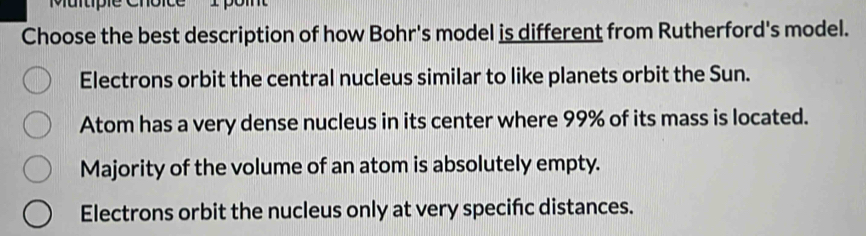 Muitiple Choice I poin
Choose the best description of how Bohr's model is different from Rutherford's model.
Electrons orbit the central nucleus similar to like planets orbit the Sun.
Atom has a very dense nucleus in its center where 99% of its mass is located.
Majority of the volume of an atom is absolutely empty.
Electrons orbit the nucleus only at very specifc distances.